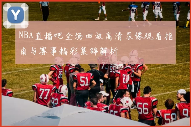 NBA直播吧全场回放高清录像观看指南与赛事精彩集锦解析
