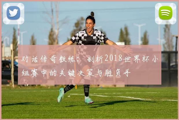 对话传奇教练:剖析2018世界杯小组赛中的关键决策与胜负手