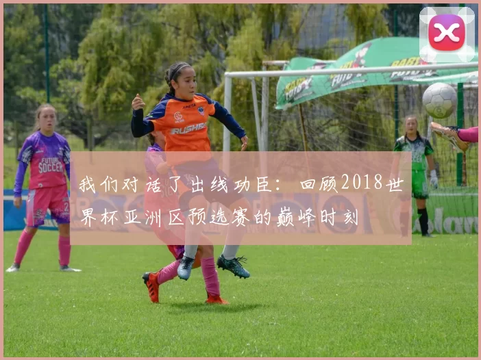 我们对话了出线功臣：回顾2018世界杯亚洲区预选赛的巅峰时刻