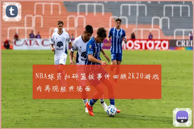 NBA球员扣碎篮板事件回顾2K20游戏内再现经典场面
