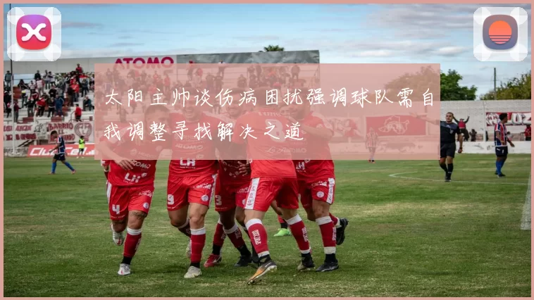 太阳主帅谈伤病困扰强调球队需自我调整寻找解决之道