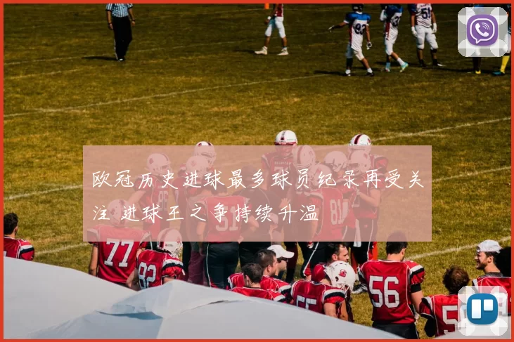 欧冠历史进球最多球员纪录再受关注 进球王之争持续升温