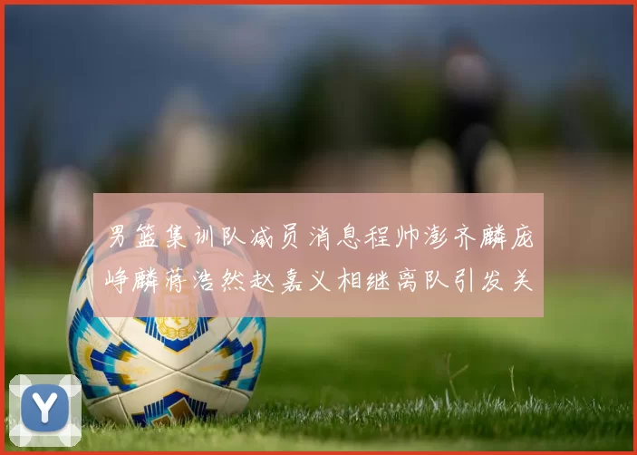 男篮集训队减员消息程帅澎齐麟庞峥麟蒋浩然赵嘉义相继离队引发关注