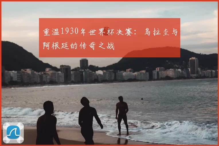 重温1930年世界杯决赛:乌拉圭与阿根廷的传奇之战