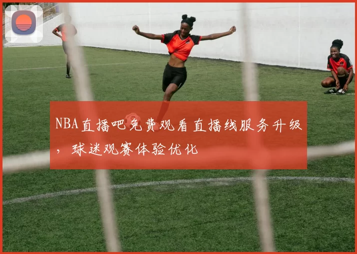 NBA直播吧免费观看直播线服务升级，球迷观赛体验优化