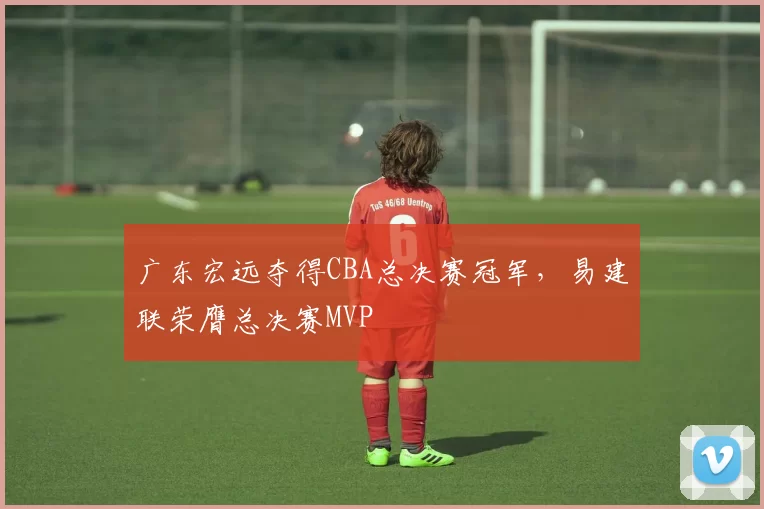 广东宏远夺得CBA总决赛冠军，易建联荣膺总决赛MVP