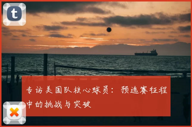 专访美国队核心球员：预选赛征程中的挑战与突破