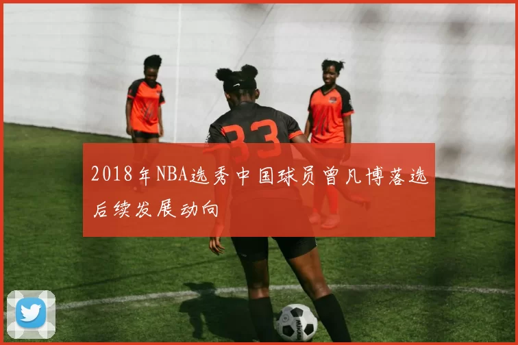 2018年NBA选秀中国球员曾凡博落选后续发展动向