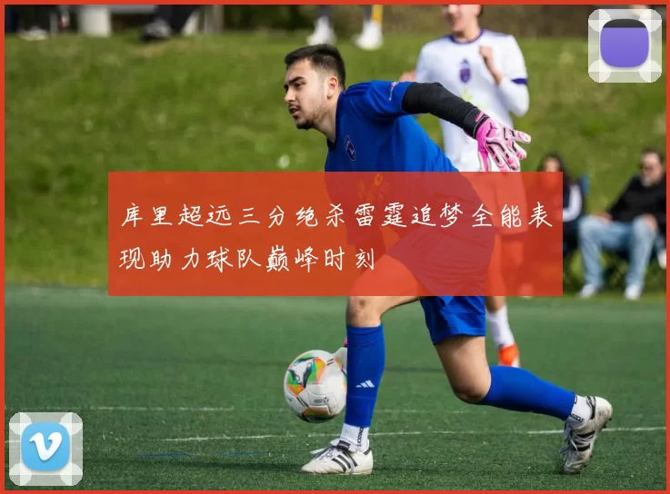 库里超远三分绝杀雷霆追梦全能表现助力球队巅峰时刻