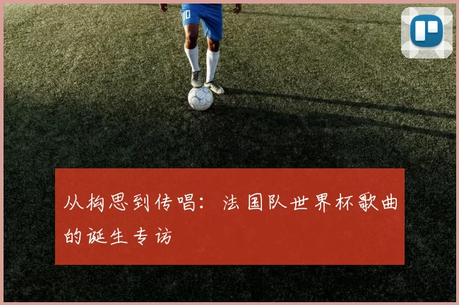 从构思到传唱:法国队世界杯歌曲的诞生专访