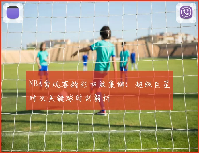 NBA常规赛精彩回放集锦：超级巨星对决关键球时刻解析