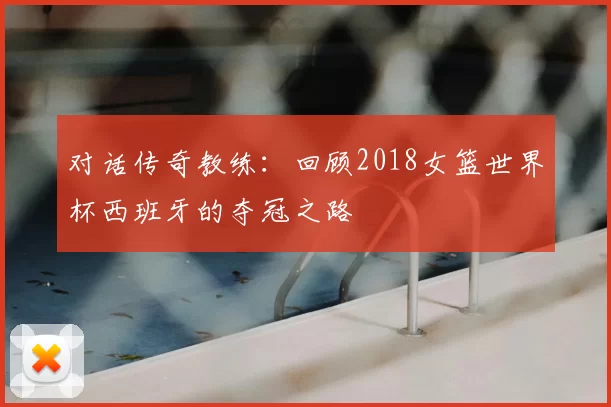 对话传奇教练:回顾2018女篮世界杯西班牙的夺冠之路