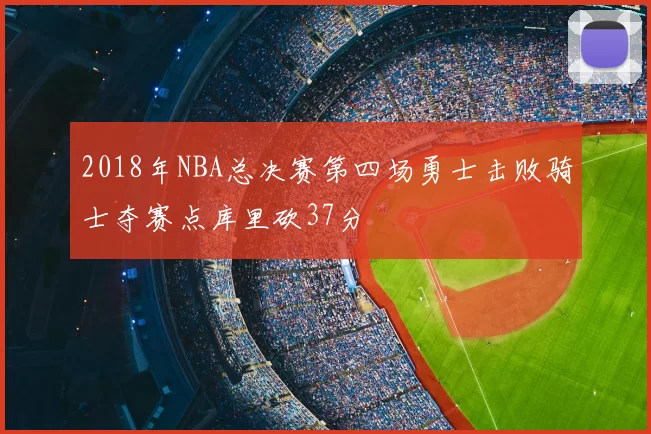 2018年NBA总决赛第四场勇士击败骑士夺赛点库里砍37分