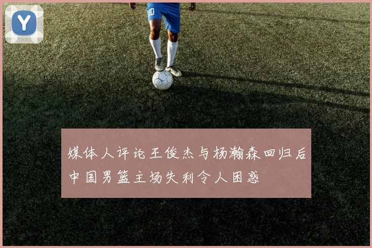 媒体人评论王俊杰与杨瀚森回归后中国男篮主场失利令人困惑