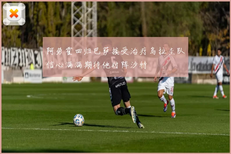 阿劳霍回归巴萨接受治疗乌拉圭队信心满满期待他对阵沙特
