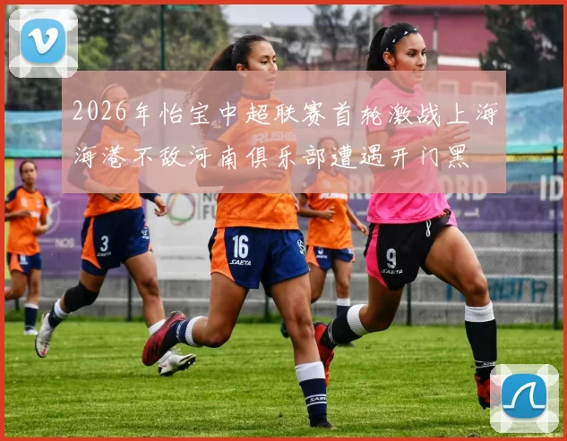 2026年怡宝中超联赛首轮激战上海海港不敌河南俱乐部遭遇开门黑