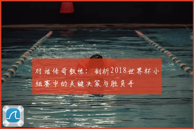 对话传奇教练:剖析2018世界杯小组赛中的关键决策与胜负手