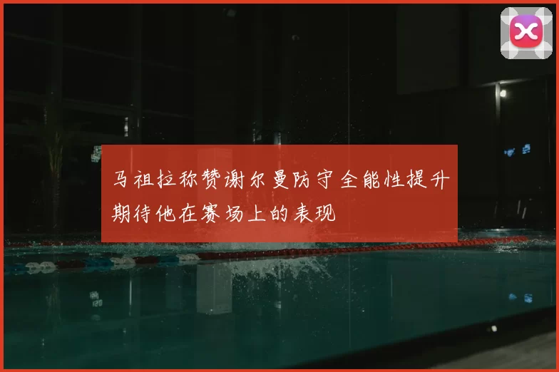 马祖拉称赞谢尔曼防守全能性提升期待他在赛场上的表现
