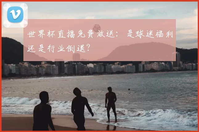 世界杯直播免费放送:是球迷福利还是行业倒退?