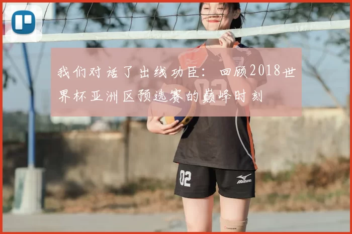 我们对话了出线功臣:回顾2018世界杯亚洲区预选赛的巅峰时刻