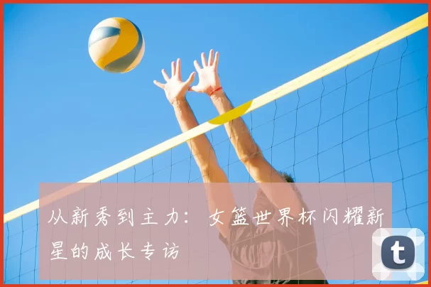 从新秀到主力:女篮世界杯闪耀新星的成长专访