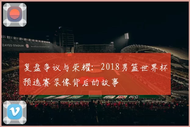 复盘争议与荣耀:2018男篮世界杯预选赛录像背后的故事
