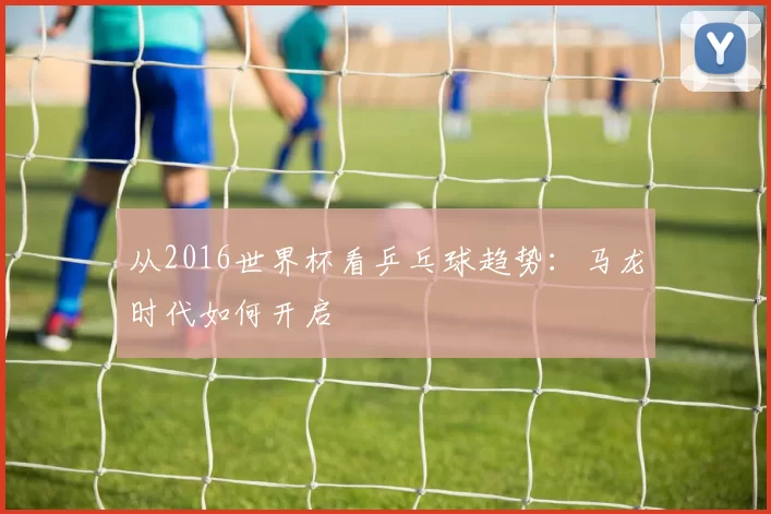 从2016世界杯看乒乓球趋势:马龙时代如何开启